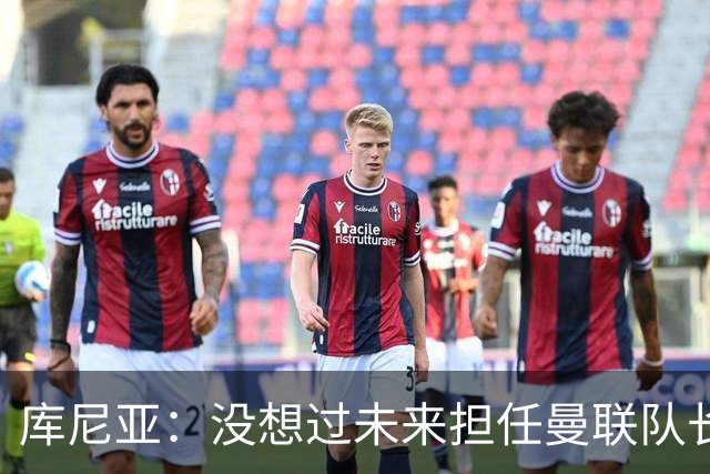 库尼亚：没想过未来担任曼联队长 西班牙是世界杯夺冠热门